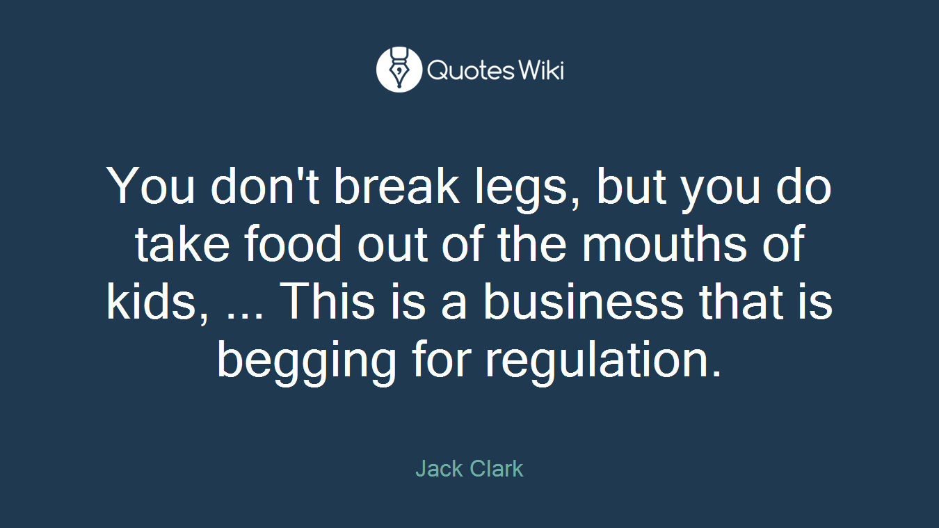 You don't break legs, but you do take food out of the mouths of kids, ... This is a business that is begging for regulation.