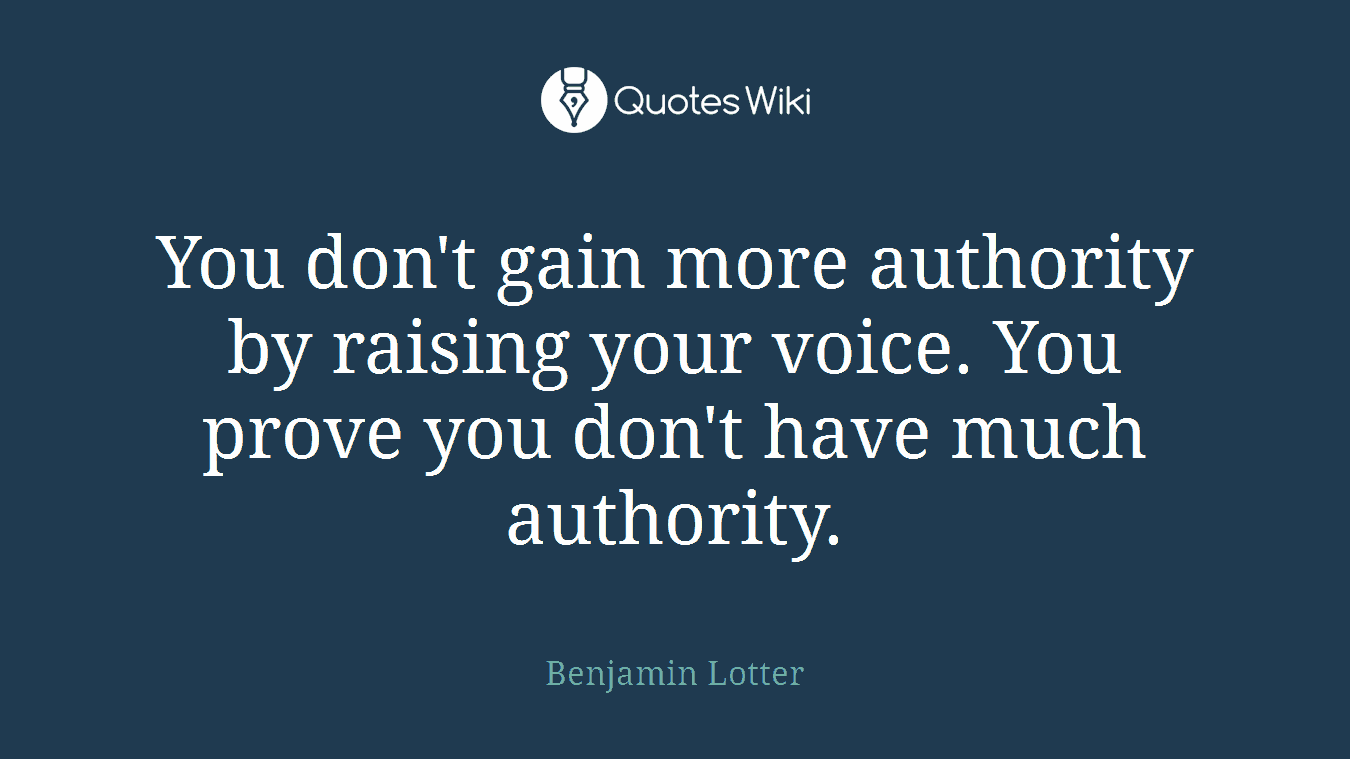 You don't gain more authority by raising your voice. You prove you don't have much authority.