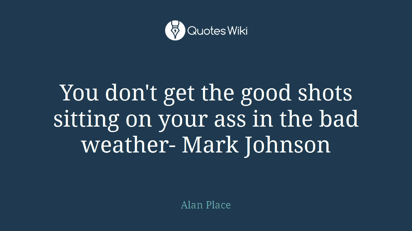 You don't get the good shots sitting on your ass in the bad weather- Mark Johnson