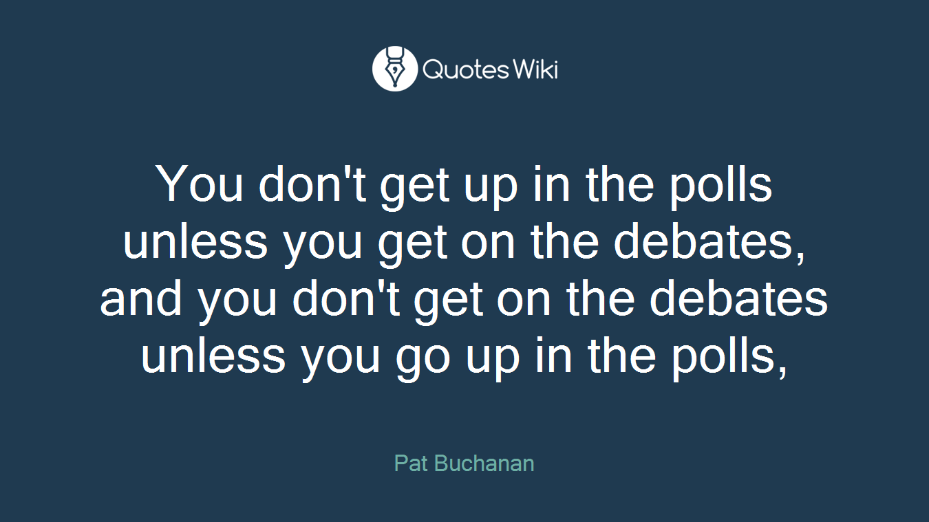 You don't get up in the polls unless you get on the debates, and you don't get on the debates unless you go up in the polls,