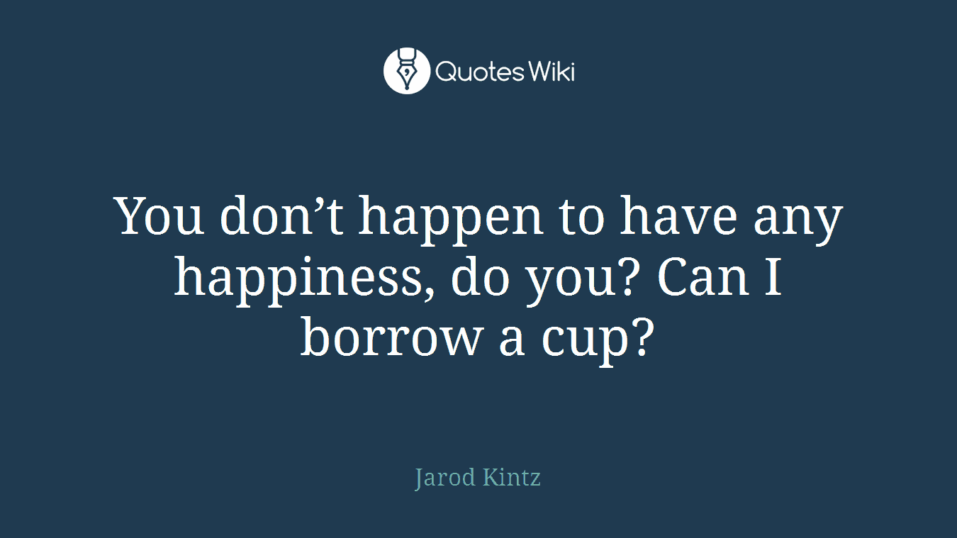 You don’t happen to have any happiness, do you? Can I borrow a cup?