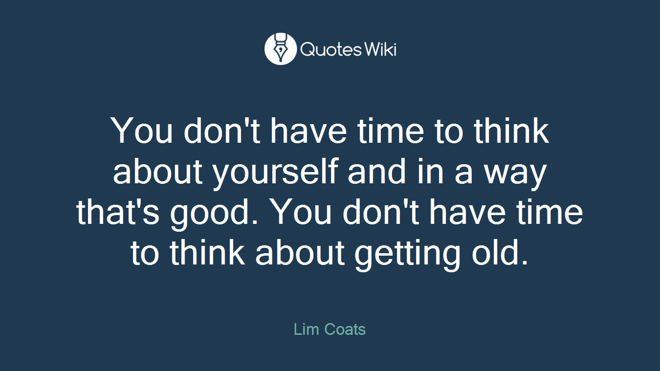 You don't have time to think about yourself and in a way that's good. You don't have time to think about getting old.