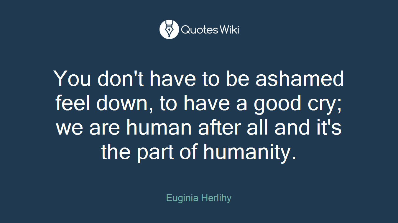 You don't have to be ashamed feel down, to have a good cry; we are human after all and it's the part of humanity.