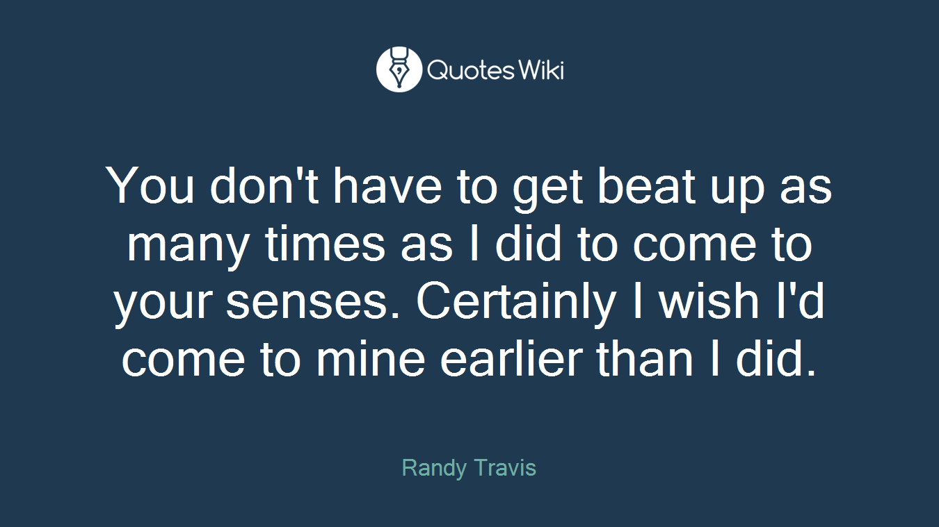 You don't have to get beat up as many times as I did to come to your senses. Certainly I wish I'd come to mine earlier than I did.