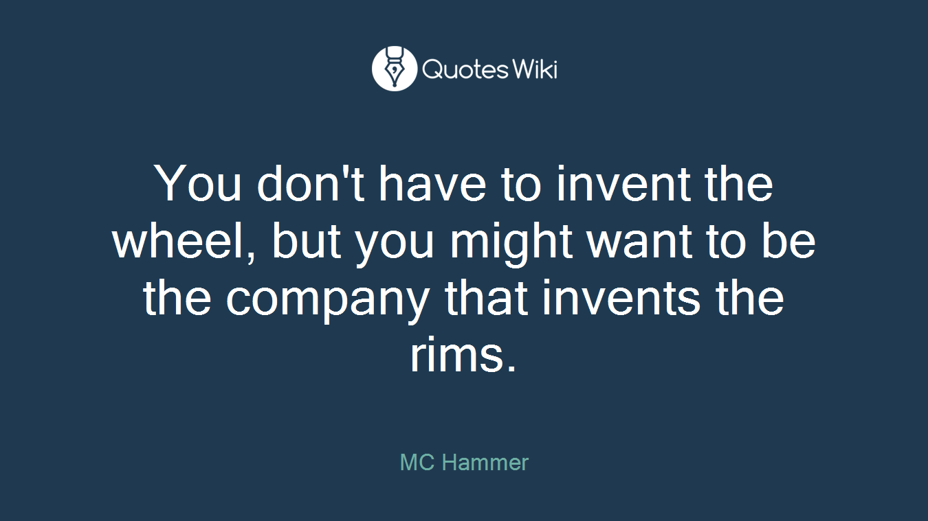 You don't have to invent the wheel, but you might want to be the company that invents the rims.