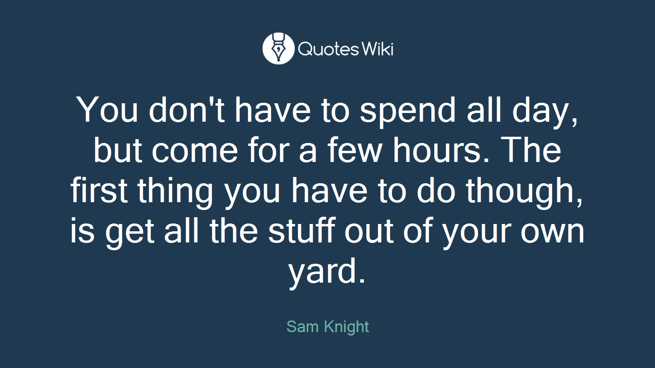 You don't have to spend all day, but come for a few hours. The first thing you have to do though, is get all the stuff out of your own yard.