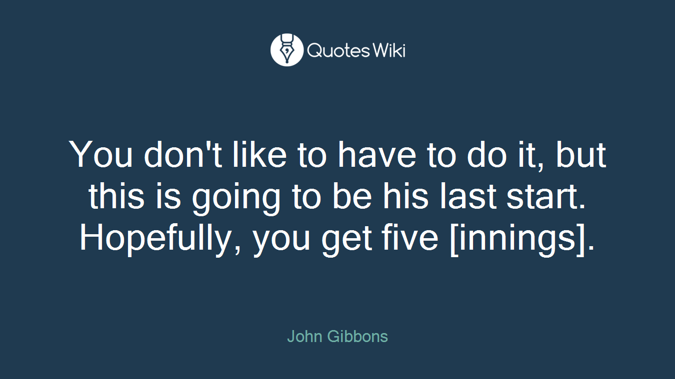 You don't like to have to do it, but this is going to be his last start. Hopefully, you get five [innings].