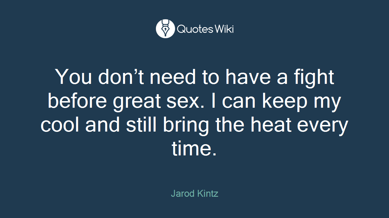 You don’t need to have a fight before great sex. I can keep my cool and still bring the heat every time.