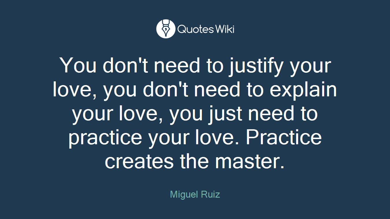 You don't need to justify your love, you don't need to explain your love, you just need to practice your love. Practice creates the master.