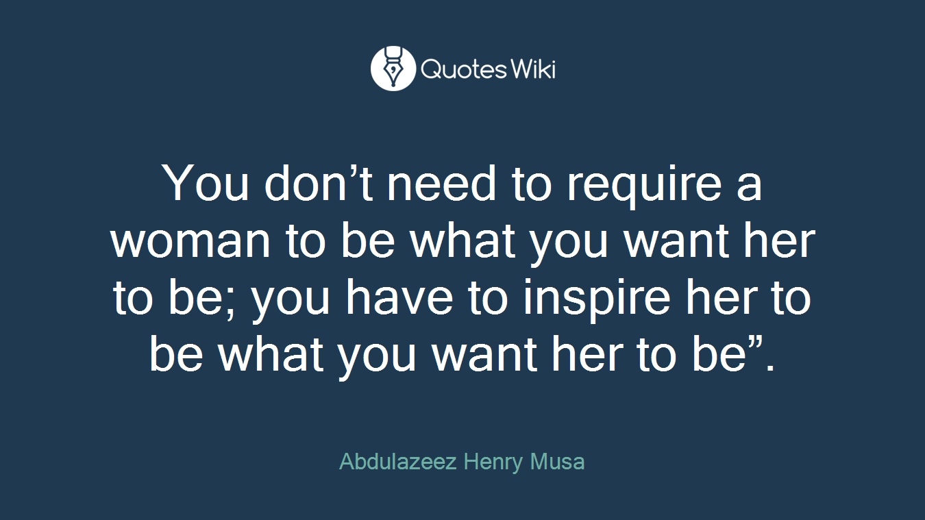 You don’t need to require a woman to be what you want her to be; you have to inspire her to be what you want her to be”.