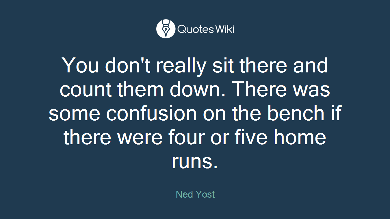 You don't really sit there and count them down. There was some confusion on the bench if there were four or five home runs.