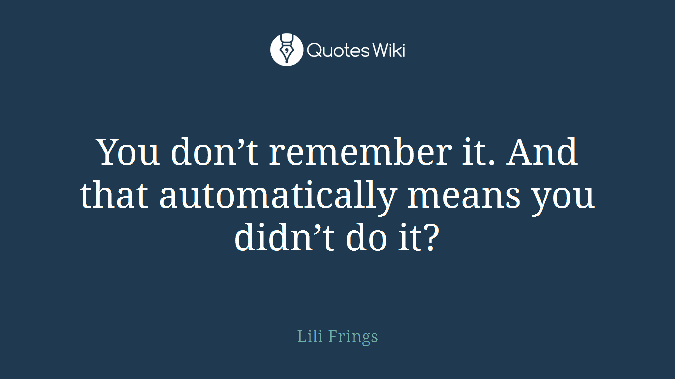 You don’t remember it. And that automatically means you didn’t do it?