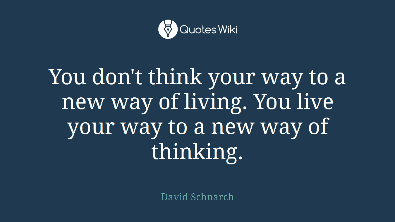 You don't think your way to a new way of living. You live your way to a new way of thinking.
