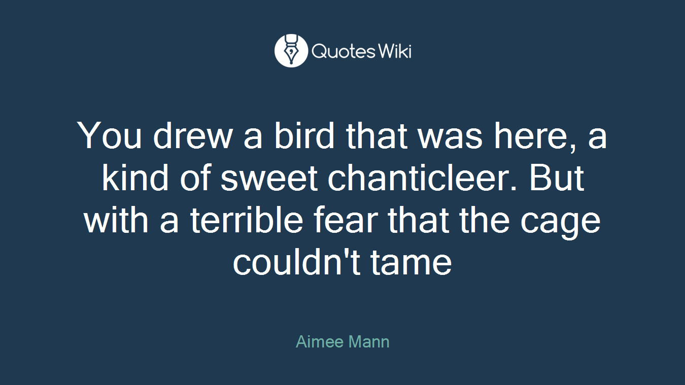 You drew a bird that was here, a kind of sweet chanticleer. But with a terrible fear that the cage couldn't tame