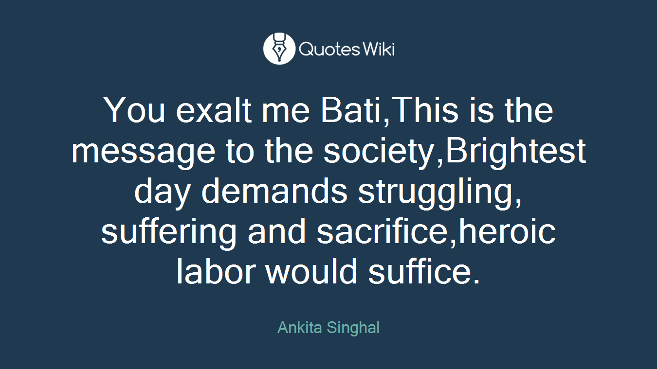 You exalt me Bati,This is the message to the society,Brightest day demands struggling, suffering and sacrifice,heroic labor would suffice.