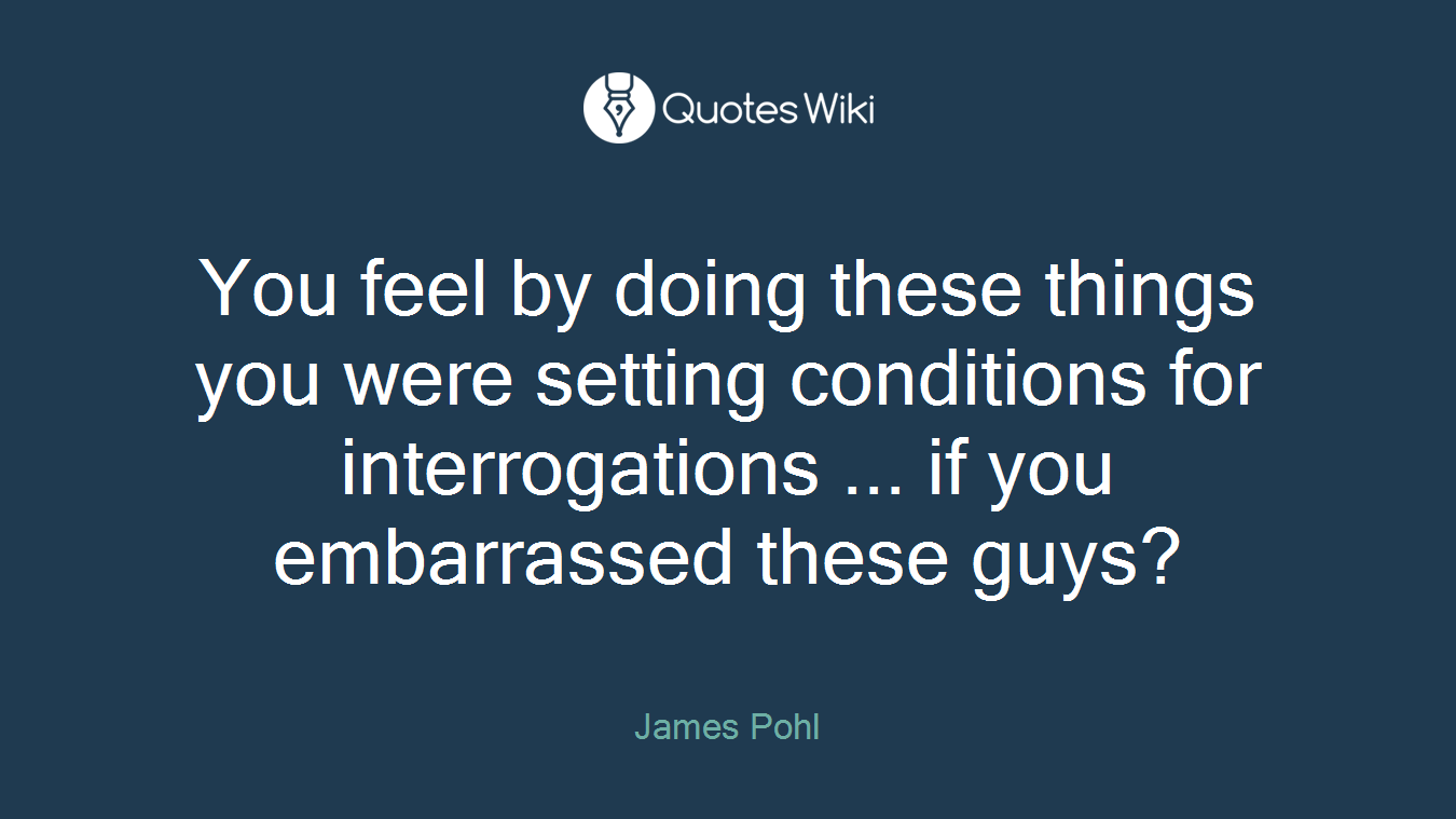 You feel by doing these things you were setting conditions for interrogations ... if you embarrassed these guys?