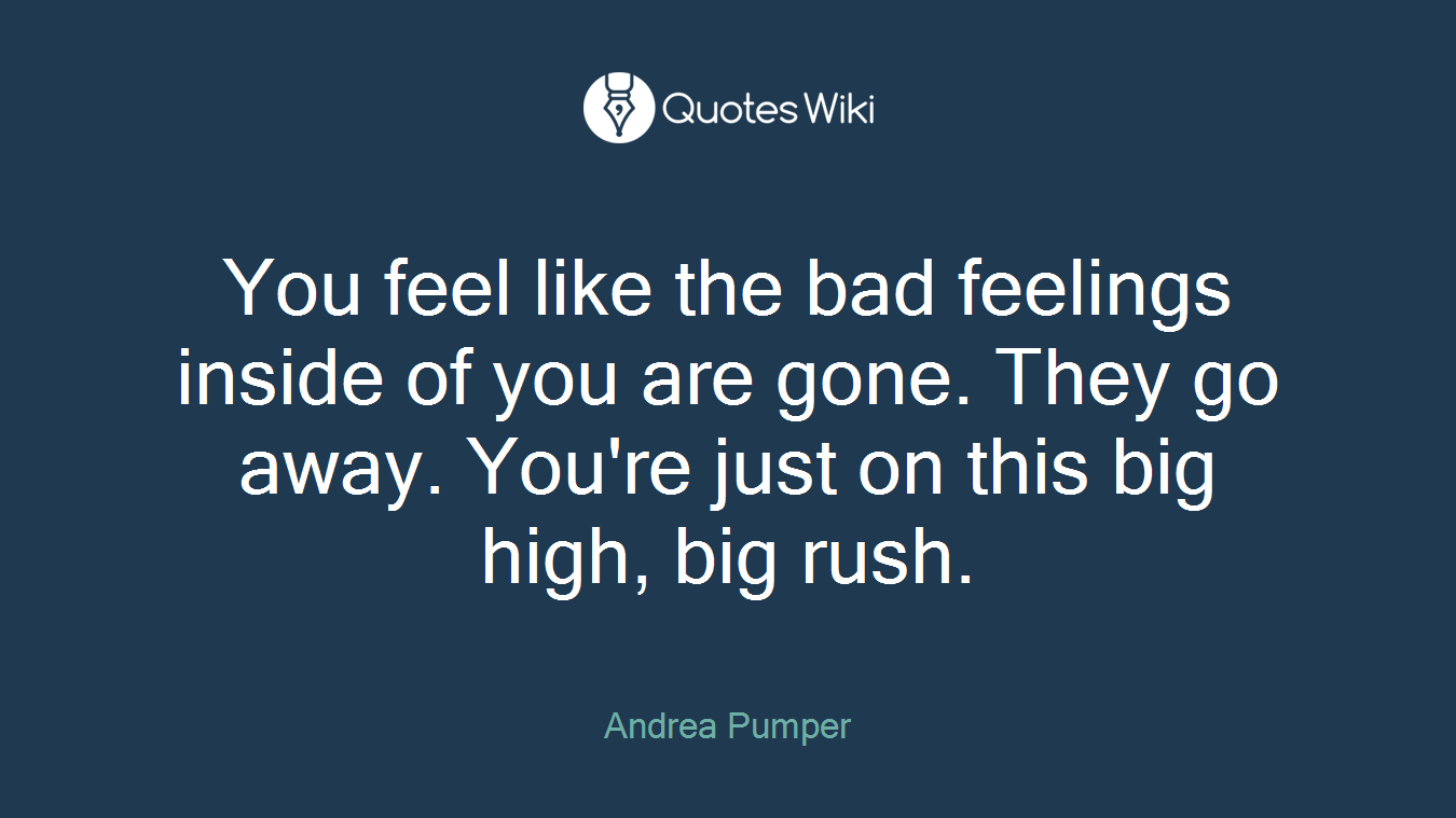 You feel like the bad feelings inside of you are gone. They go away. You're just on this big high, big rush.
