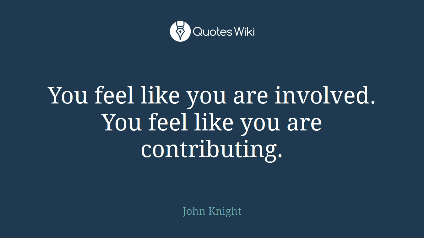 You feel like you are involved. You feel like you are contributing.