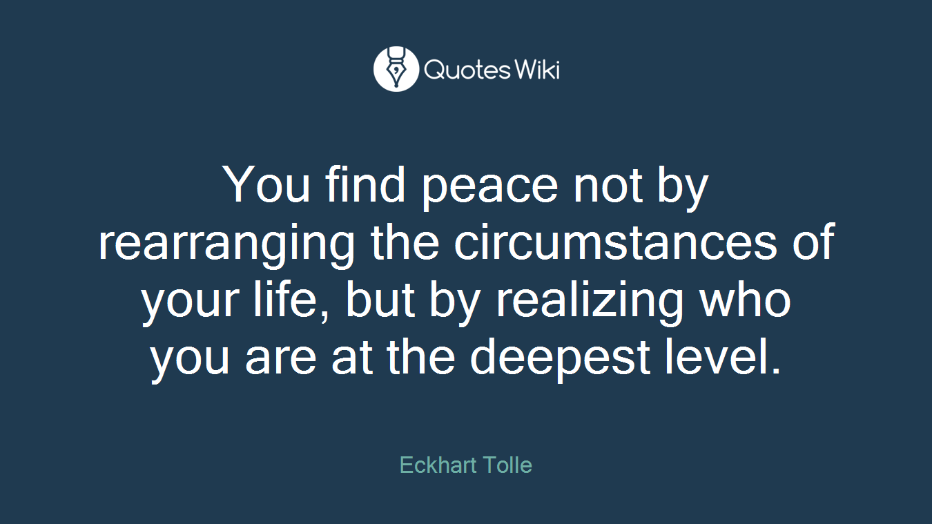 You find peace not by rearranging the circumstances of your life, but by realizing who you are at the deepest level.