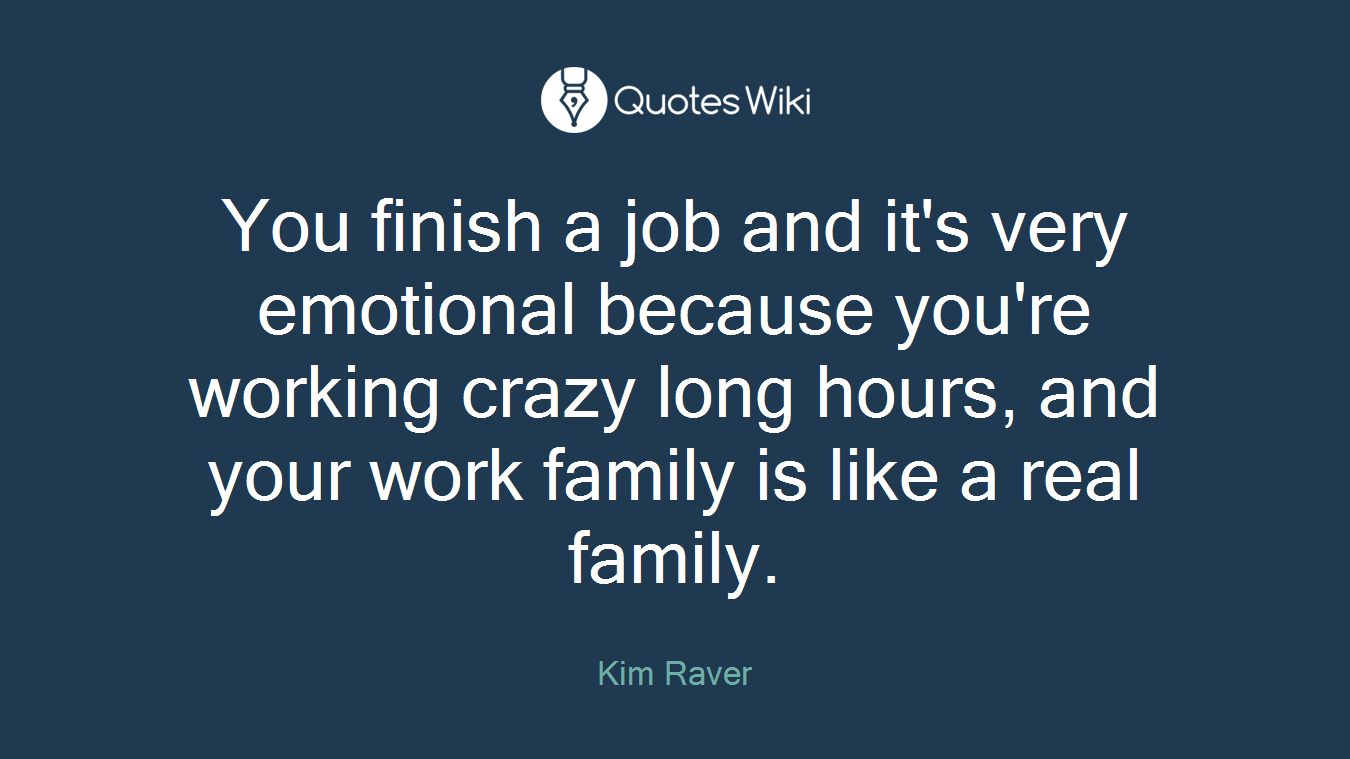 You finish a job and it's very emotional because you're working crazy long hours, and your work family is like a real family.