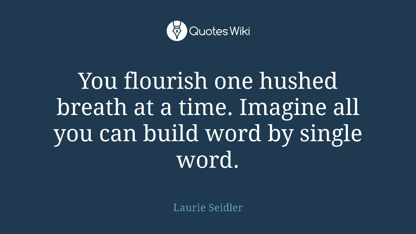 You flourish one hushed breath at a time. Imagine all you can build word by single word.