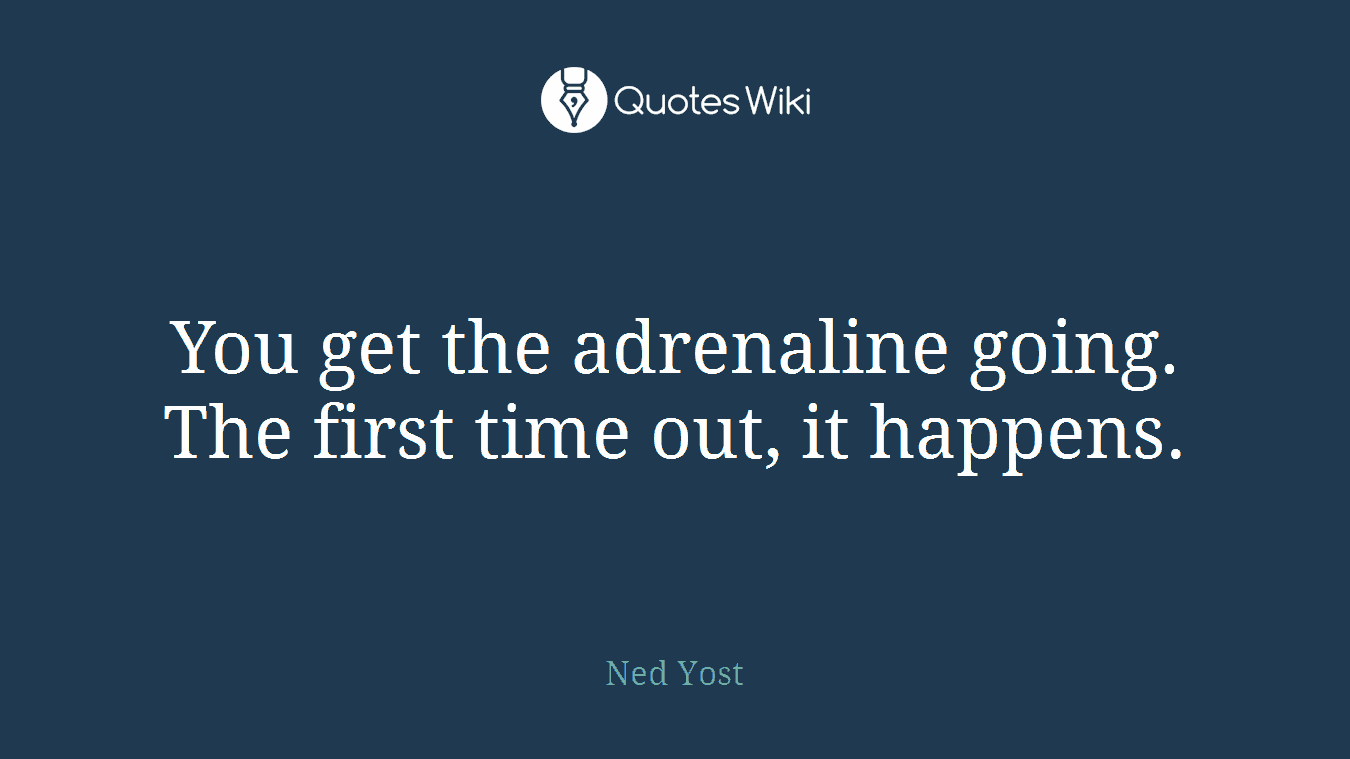 You get the adrenaline going. The first time out, it happens.