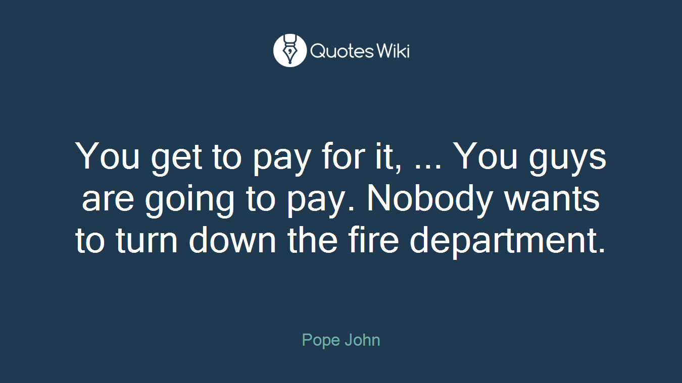 You get to pay for it, ... You guys are going to pay. Nobody wants to turn down the fire department.