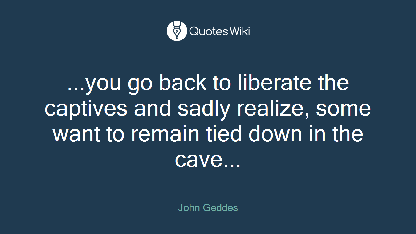 ...you go back to liberate the captives and sadly realize, some want to remain tied down in the cave...