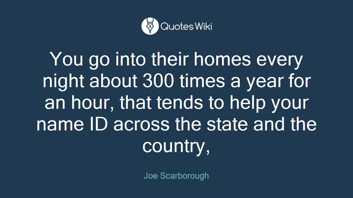 You go into their homes every night about 300 times a year for an hour, that tends to help your name ID across the state and the country,