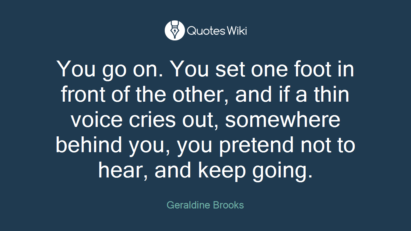 You go on. You set one foot in front of the other, and if a thin voice cries out, somewhere behind you, you pretend not to hear, and keep going.