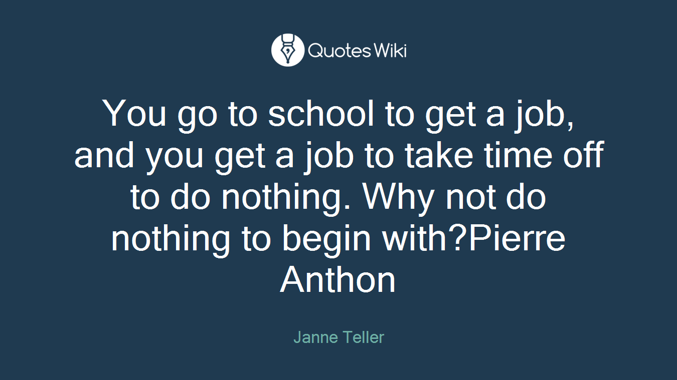 You go to school to get a job, and you get a job to take time off to do nothing. Why not do nothing to begin with?Pierre Anthon
