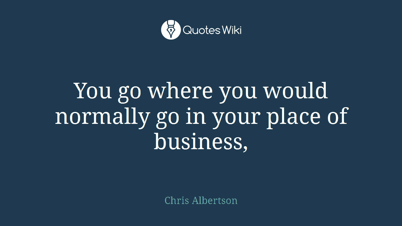 You go where you would normally go in your place of business,