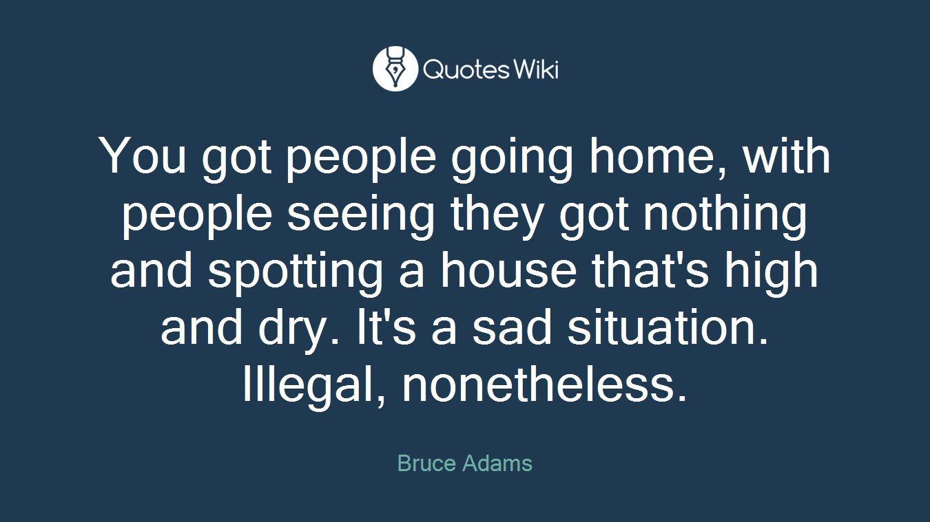 You got people going home, with people seeing they got nothing and spotting a house that's high and dry. It's a sad situation. Illegal, nonetheless.