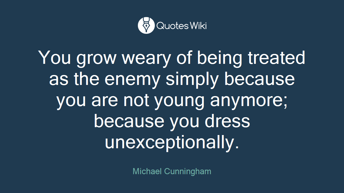You grow weary of being treated as the enemy simply because you are not young anymore; because you dress unexceptionally.