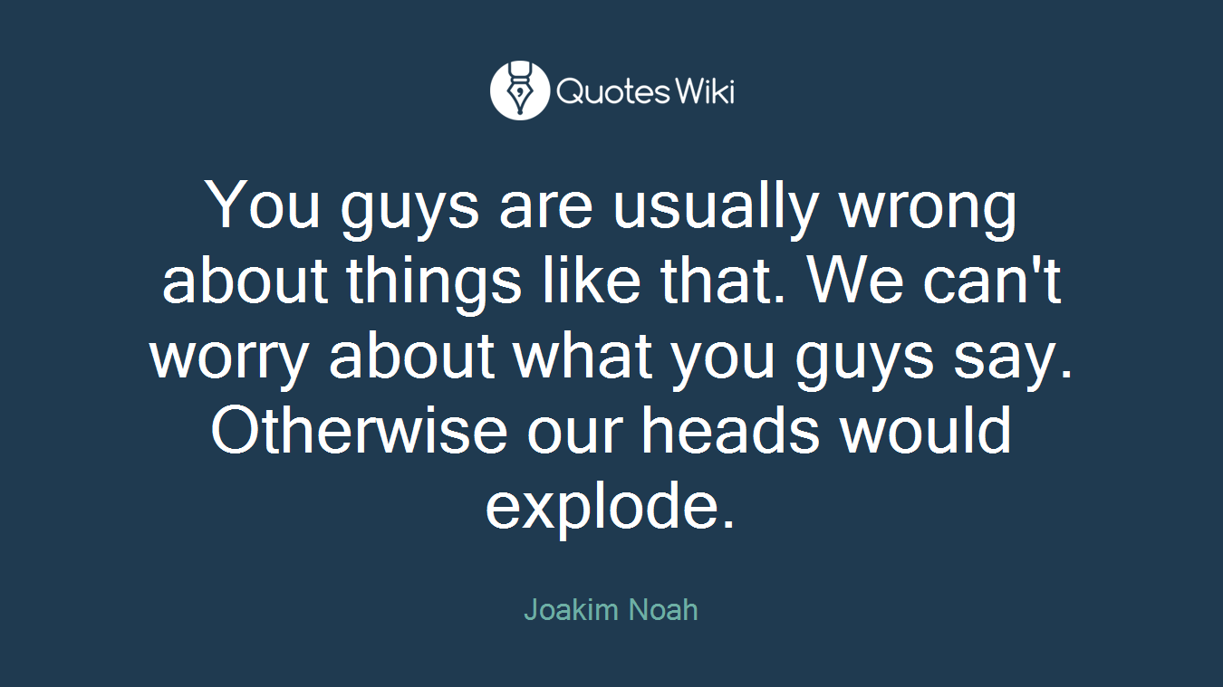 You guys are usually wrong about things like that. We can't worry about what you guys say. Otherwise our heads would explode.