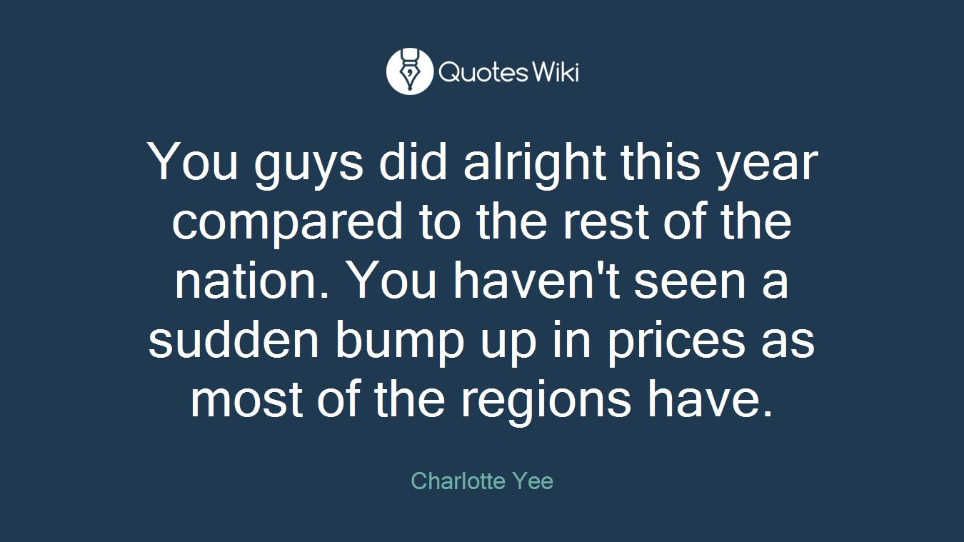 You guys did alright this year compared to the rest of the nation. You haven't seen a sudden bump up in prices as most of the regions have.