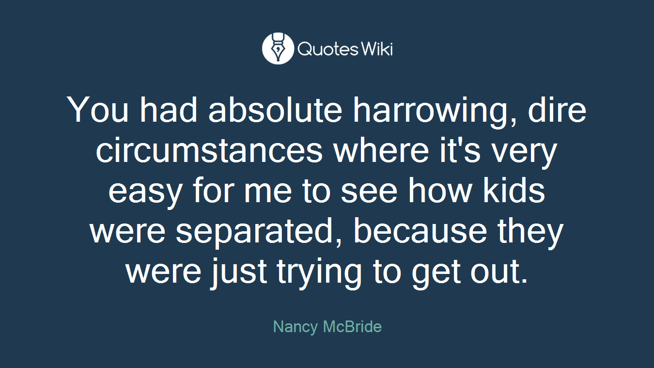 You had absolute harrowing, dire circumstances where it's very easy for me to see how kids were separated, because they were just trying to get out.