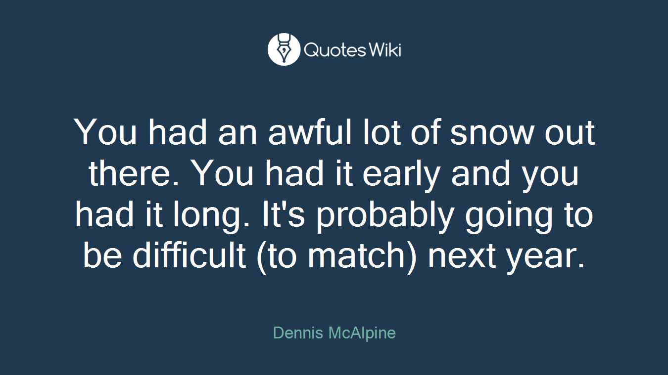 You had an awful lot of snow out there. You had it early and you had it long. It's probably going to be difficult (to match) next year.