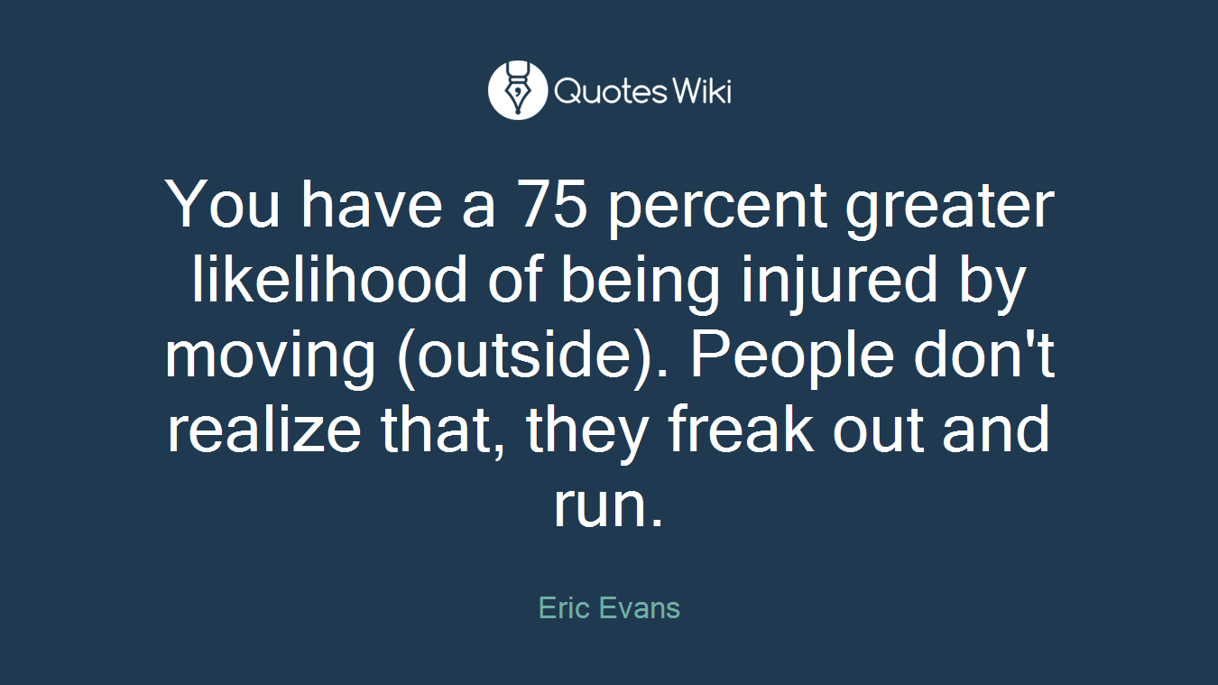 You have a 75 percent greater likelihood of being injured by moving (outside). People don't realize that, they freak out and run.