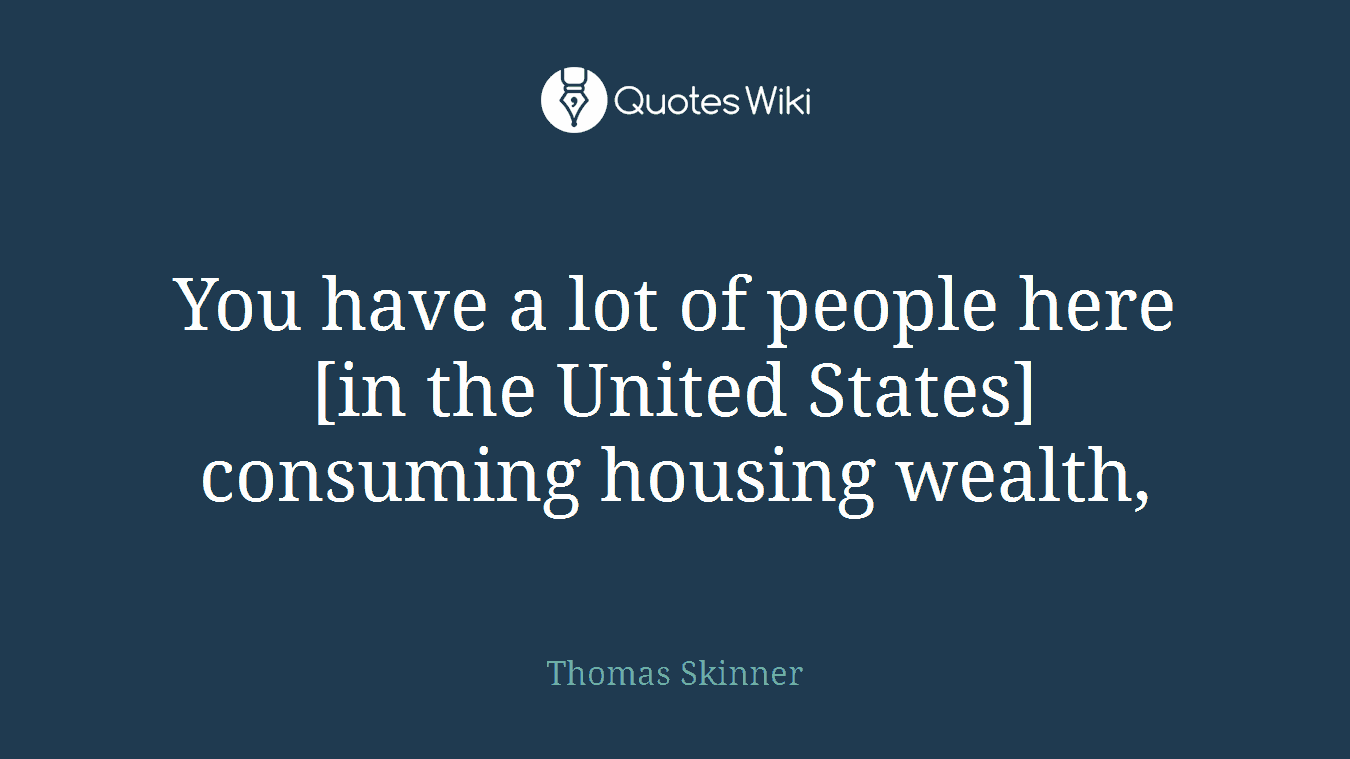 You have a lot of people here [in the United States] consuming housing wealth,