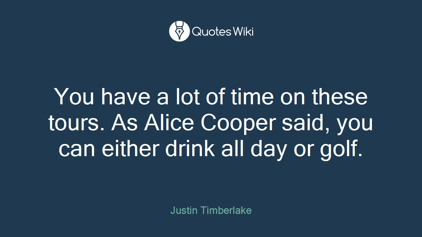You have a lot of time on these tours. As Alice Cooper said, you can either drink all day or golf.