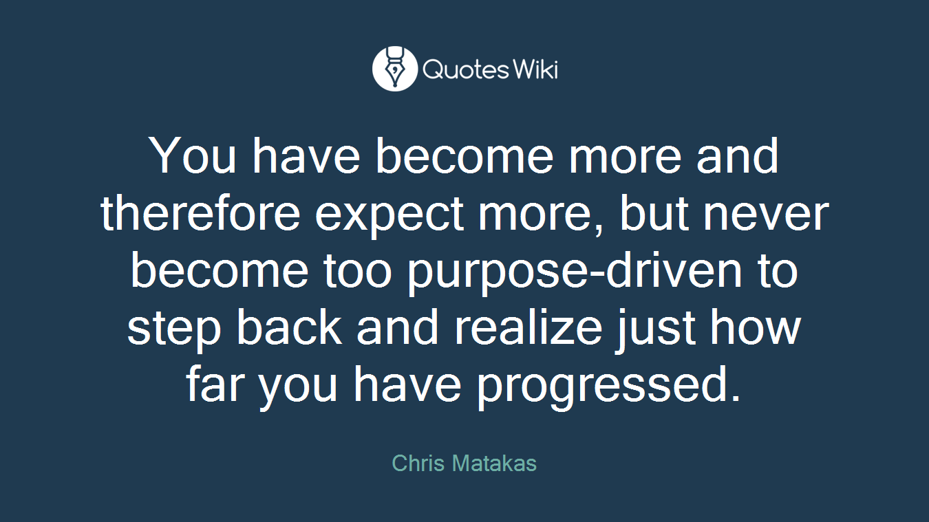 You have become more and therefore expect more, but never become too purpose-driven to step back and realize just how far you have progressed.