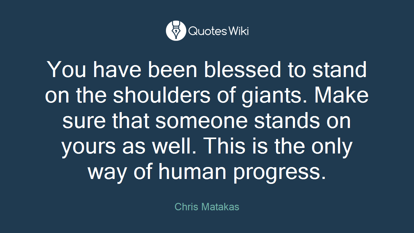 You have been blessed to stand on the shoulders of giants. Make sure that someone stands on yours as well. This is the only way of human progress.