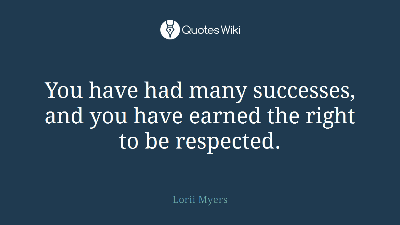 You have had many successes, and you have earned the right to be respected.
