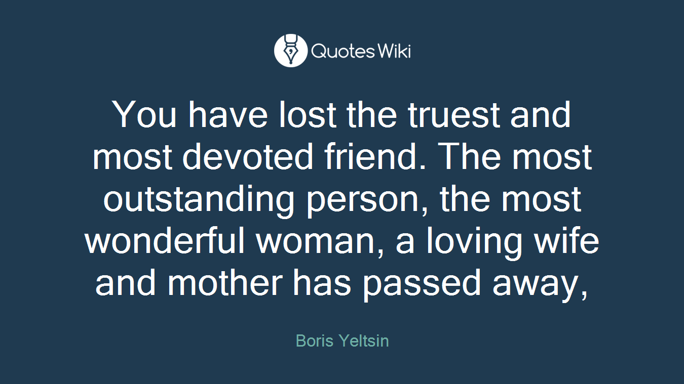 You have lost the truest and most devoted friend. The most outstanding person, the most wonderful woman, a loving wife and mother has passed away,