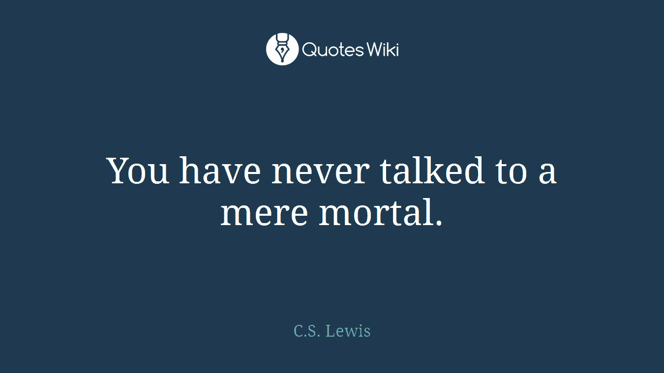 You have never talked to a mere mortal.