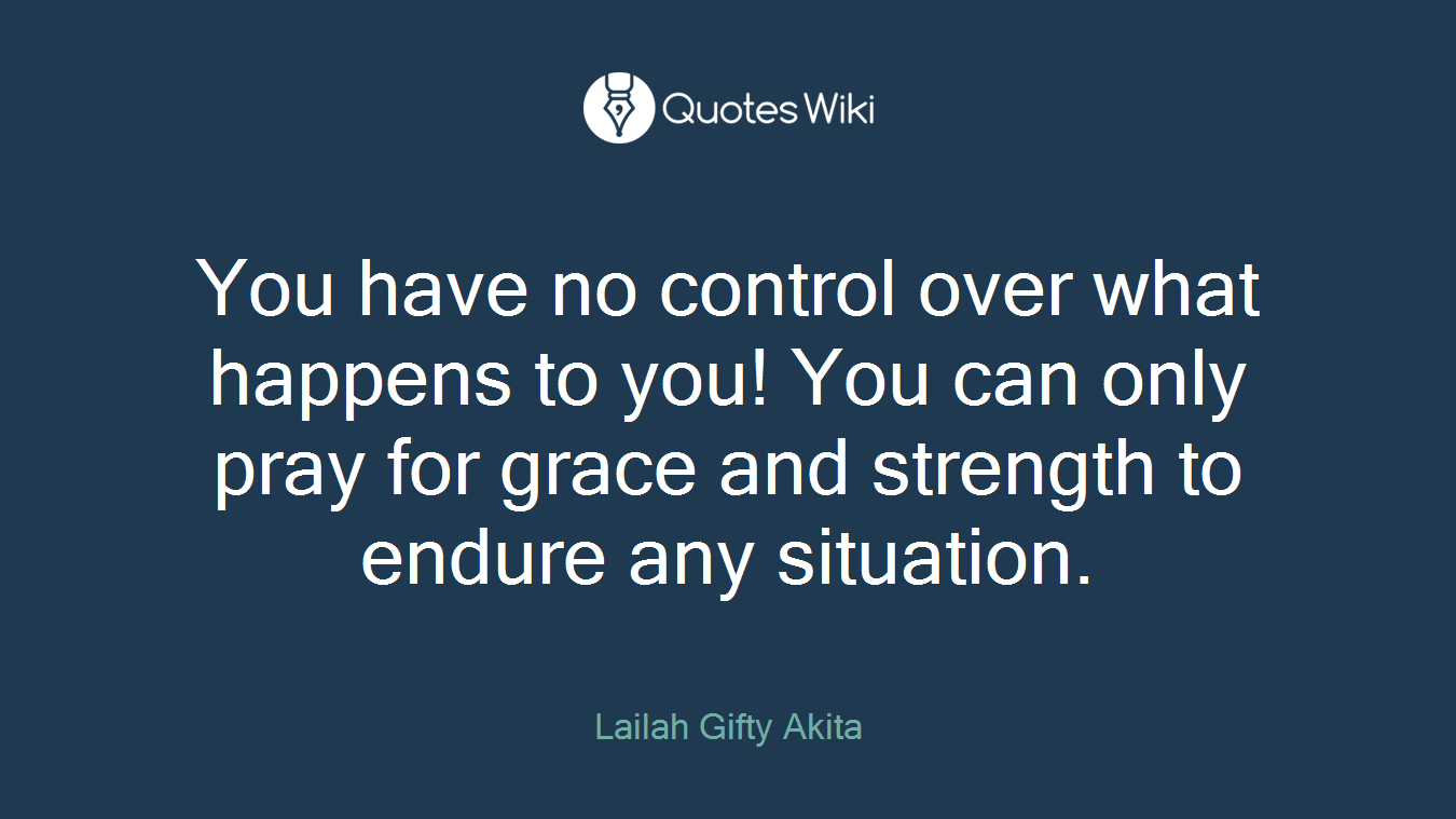 You have no control over what happens to you! You can only pray for grace and strength to endure any situation.