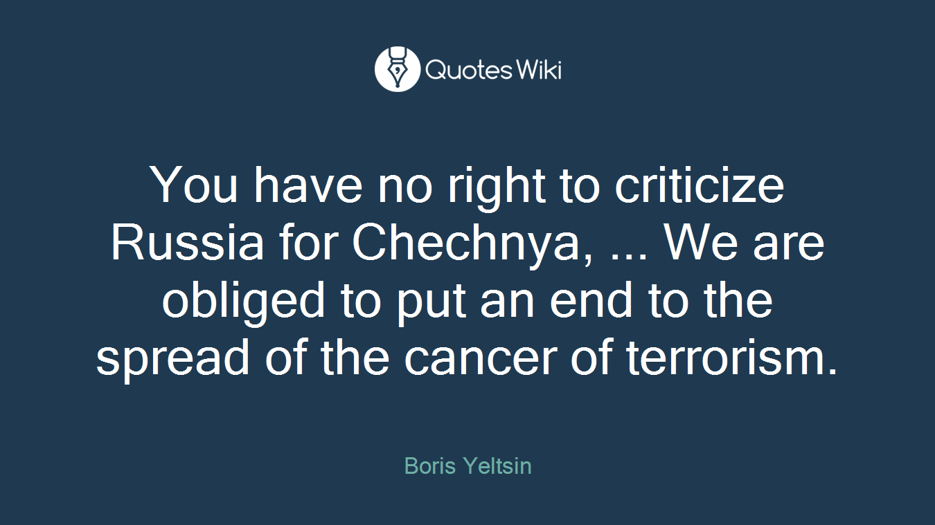 You have no right to criticize Russia for Chechnya, ... We are obliged to put an end to the spread of the cancer of terrorism.