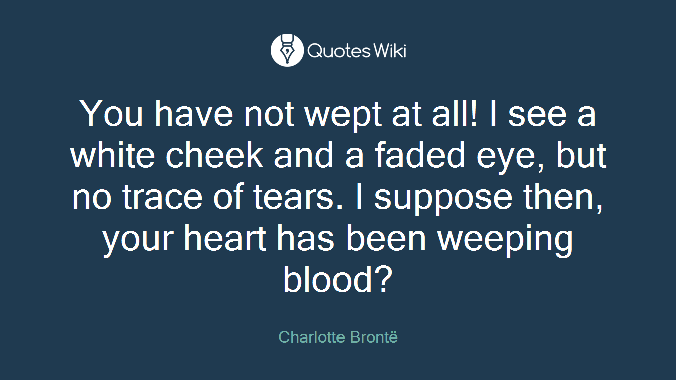 You have not wept at all! I see a white cheek and a faded eye, but no trace of tears. I suppose then, your heart has been weeping blood?