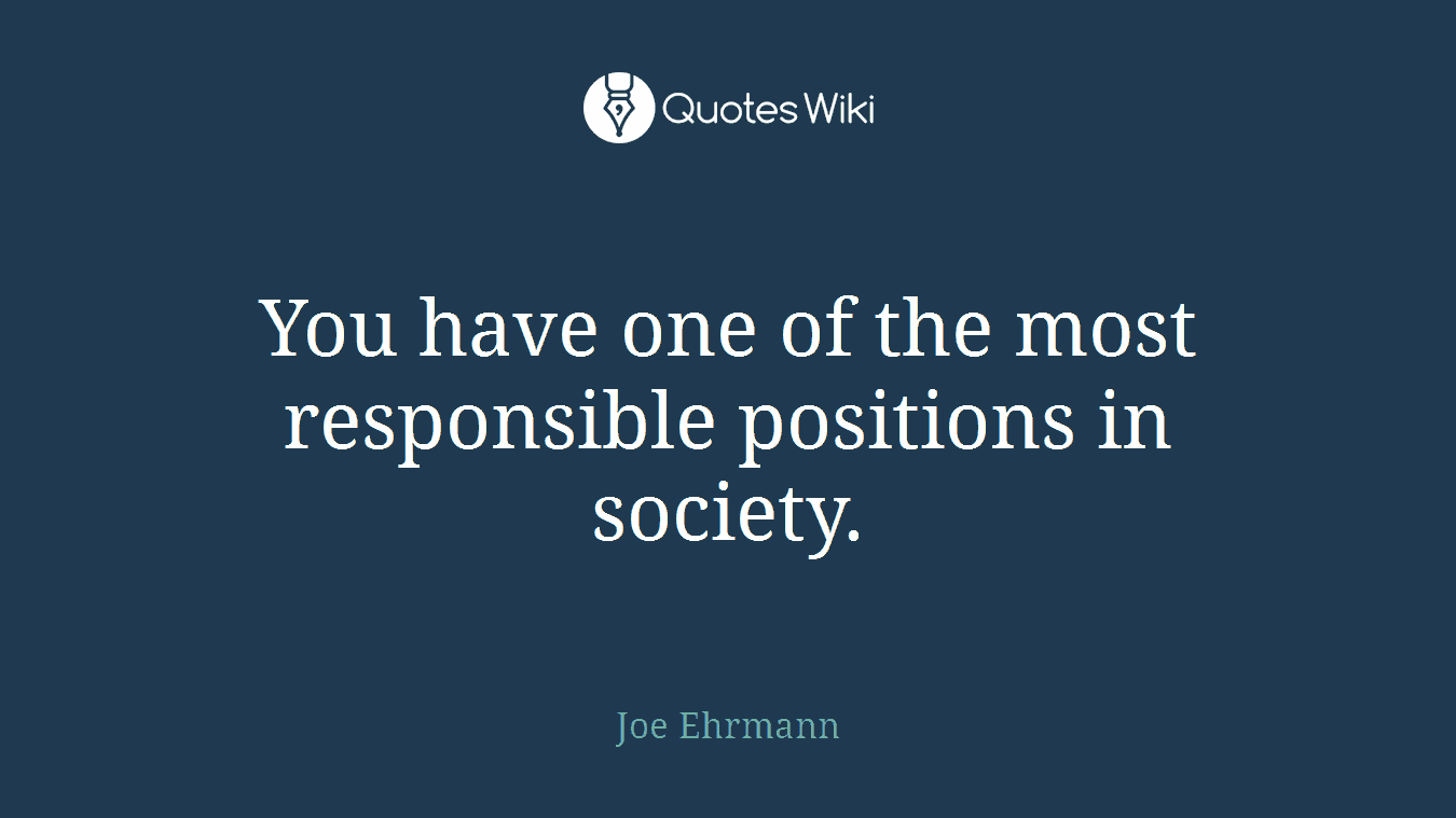 You have one of the most responsible positions in society.